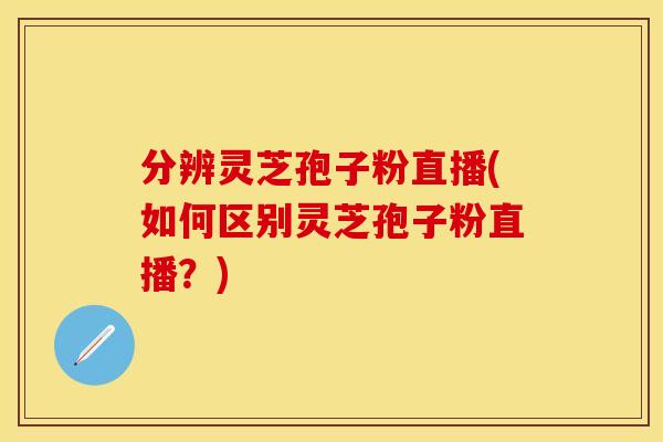 分辨灵芝孢子粉直播(如何区别灵芝孢子粉直播？)