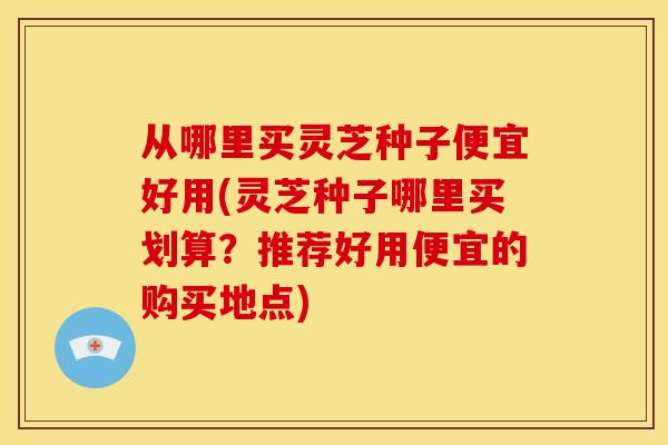 从哪里买灵芝种子便宜好用(灵芝种子哪里买划算?推荐好用便宜的购买地点)