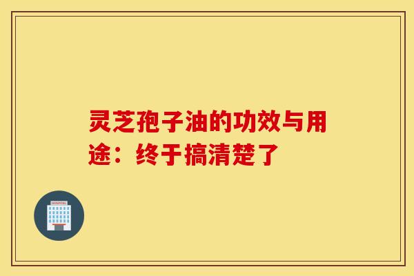 灵芝孢子油的功效与用途：终于搞清楚了