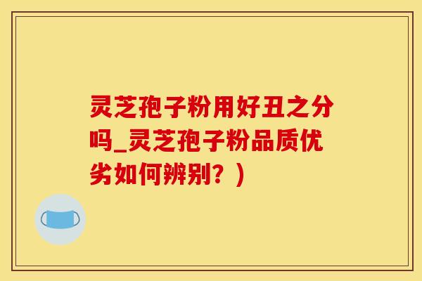 灵芝孢子粉用好丑之分吗_灵芝孢子粉品质优劣如何辨别？)