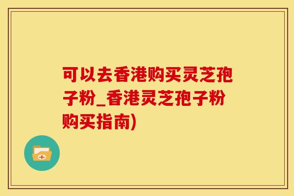 可以去香港购买灵芝孢子粉_香港灵芝孢子粉购买指南)