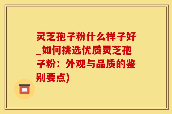 灵芝孢子粉什么样子好_如何挑选优质灵芝孢子粉：外观与品质的鉴别要点)