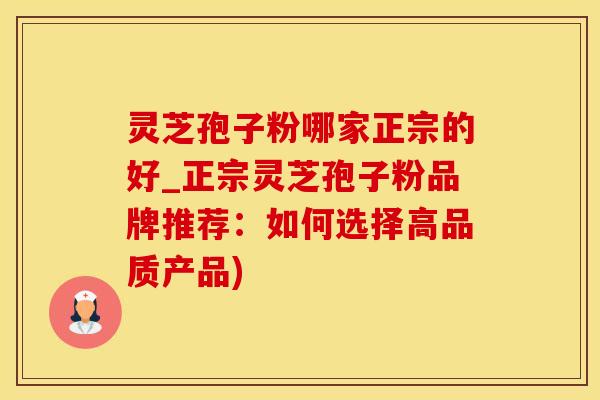 灵芝孢子粉哪家正宗的好_正宗灵芝孢子粉品牌推荐：如何选择高品质产品)