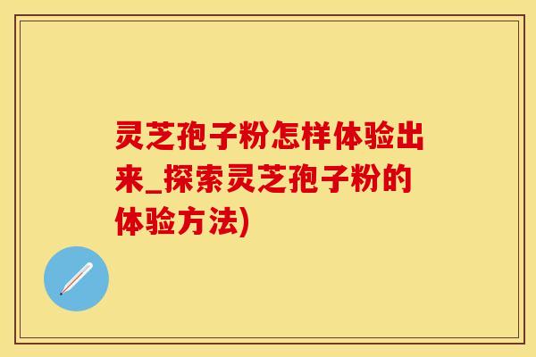 灵芝孢子粉怎样体验出来_探索灵芝孢子粉的体验方法)