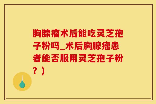 胸腺瘤术后能吃灵芝孢子粉吗_术后胸腺瘤患者能否服用灵芝孢子粉?)