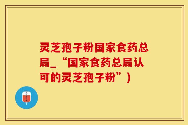 灵芝孢子粉国家食药总局_“国家食药总局认可的灵芝孢子粉”)