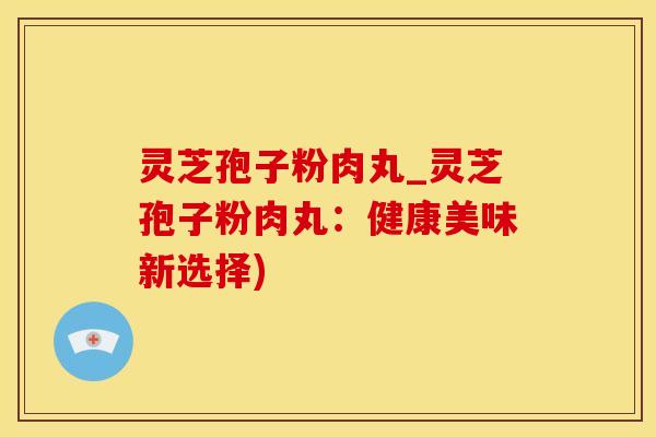 灵芝孢子粉肉丸_灵芝孢子粉肉丸：健康美味新选择)