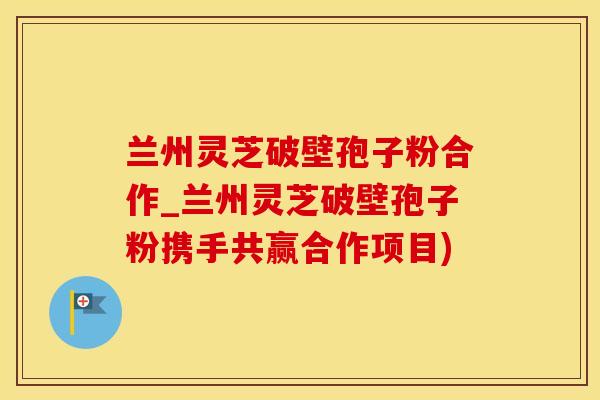 兰州灵芝破壁孢子粉合作_兰州灵芝破壁孢子粉携手共赢合作项目)
