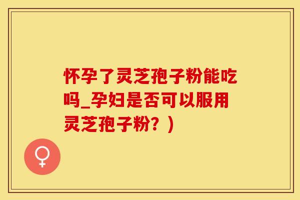 怀孕了灵芝孢子粉能吃吗_孕妇是否可以服用灵芝孢子粉?)