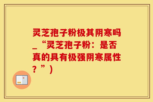 灵芝孢子粉极其阴寒吗_“灵芝孢子粉:是否真的具有极强阴寒属性?”)