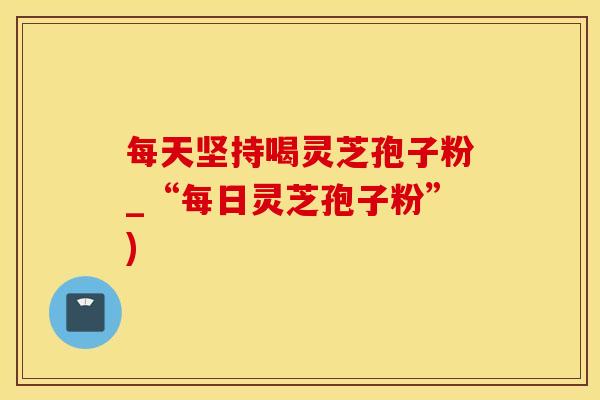 每天坚持喝灵芝孢子粉_“每日灵芝孢子粉”)