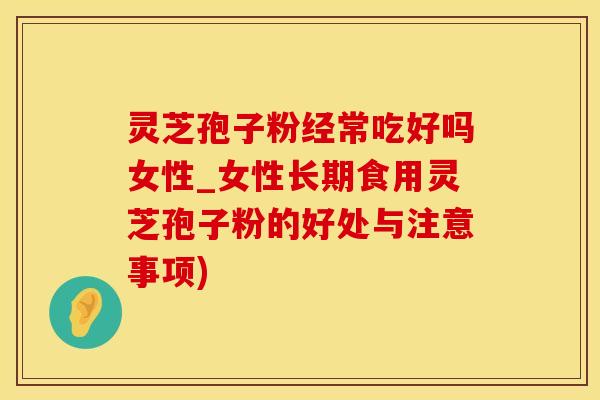 灵芝孢子粉经常吃好吗女性_女性长期食用灵芝孢子粉的好处与注意事项)