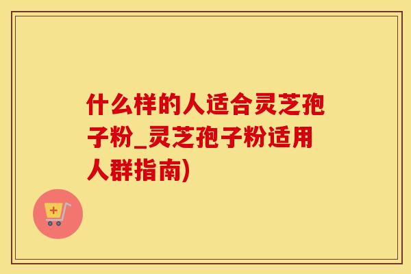 什么样的人适合灵芝孢子粉_灵芝孢子粉适用人群指南)