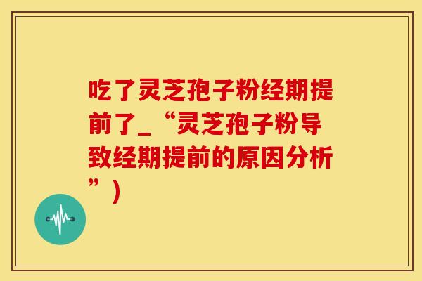 吃了灵芝孢子粉经期提前了_“灵芝孢子粉导致经期提前的原因分析”)