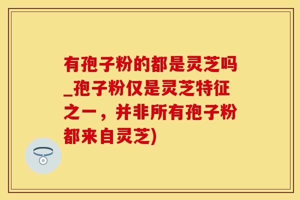 有孢子粉的都是灵芝吗_孢子粉仅是灵芝特征之一,并非所有孢子粉都来自灵芝)