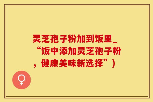 灵芝孢子粉加到饭里_“饭中添加灵芝孢子粉，健康美味新选择”)