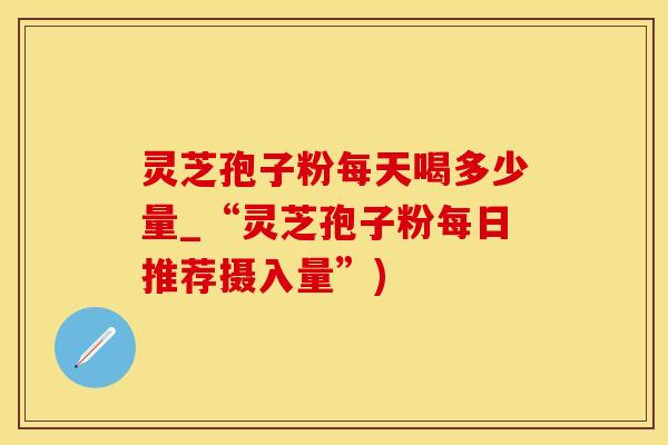 灵芝孢子粉每天喝多少量_“灵芝孢子粉每日推荐摄入量”)
