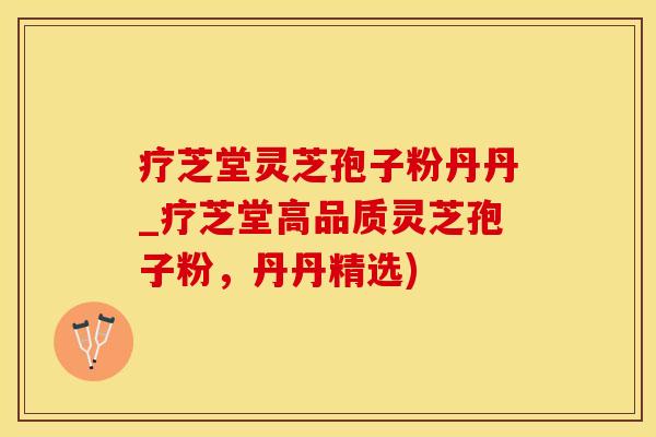 疗芝堂灵芝孢子粉丹丹_疗芝堂高品质灵芝孢子粉，丹丹精选)