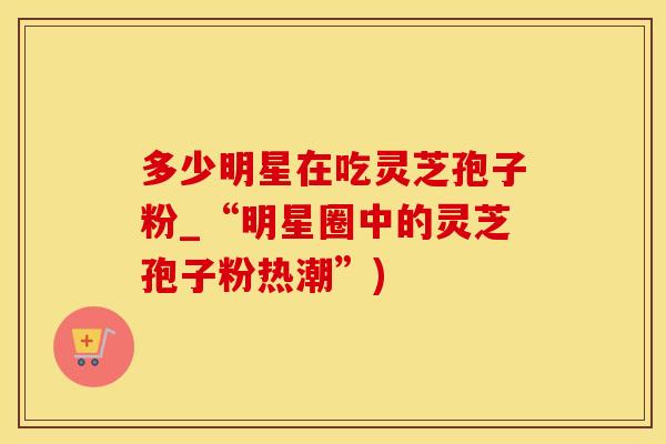多少明星在吃灵芝孢子粉_“明星圈中的灵芝孢子粉热潮”)