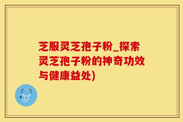 芝服灵芝孢子粉_探索灵芝孢子粉的神奇功效与健康益处)
