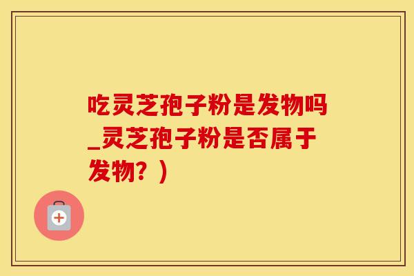 吃灵芝孢子粉是发物吗_灵芝孢子粉是否属于发物?)