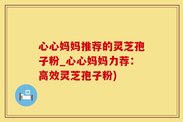 心心妈妈推荐的灵芝孢子粉_心心妈妈力荐：高效灵芝孢子粉)