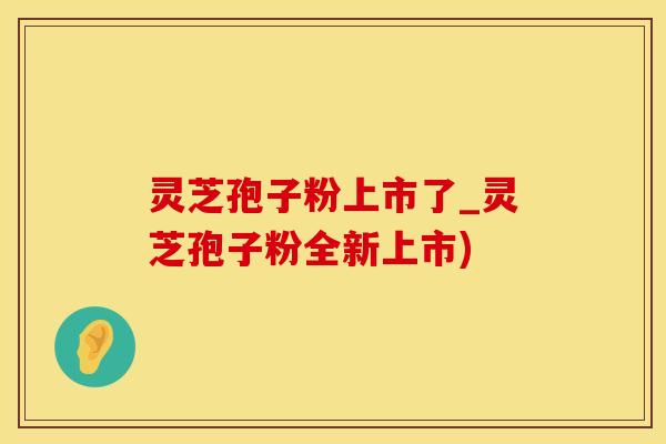 灵芝孢子粉上市了_灵芝孢子粉全新上市)