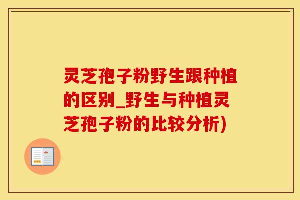 灵芝孢子粉野生跟种植的区别_野生与种植灵芝孢子粉的比较分析)