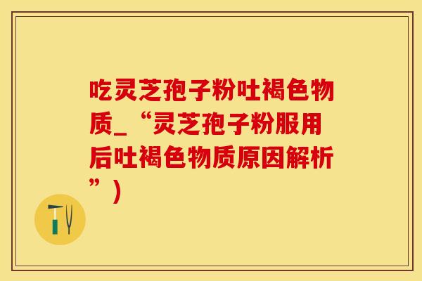 吃灵芝孢子粉吐褐色物质_“灵芝孢子粉服用后吐褐色物质原因解析”)
