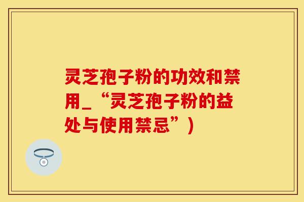 灵芝孢子粉的功效和禁用_“灵芝孢子粉的益处与使用禁忌”)
