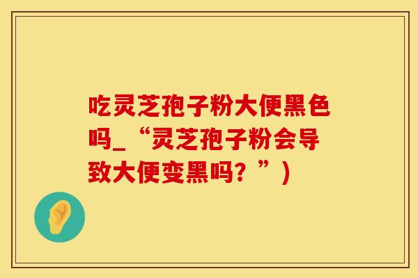 吃灵芝孢子粉大便黑色吗_“灵芝孢子粉会导致大便变黑吗?”)