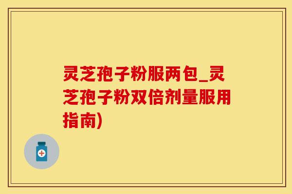 灵芝孢子粉服两包_灵芝孢子粉双倍剂量服用指南)