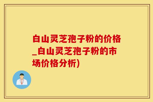 白山灵芝孢子粉的价格_白山灵芝孢子粉的市场价格分析)