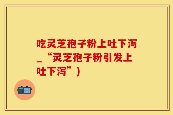 吃灵芝孢子粉上吐下泻_“灵芝孢子粉引发上吐下泻”)