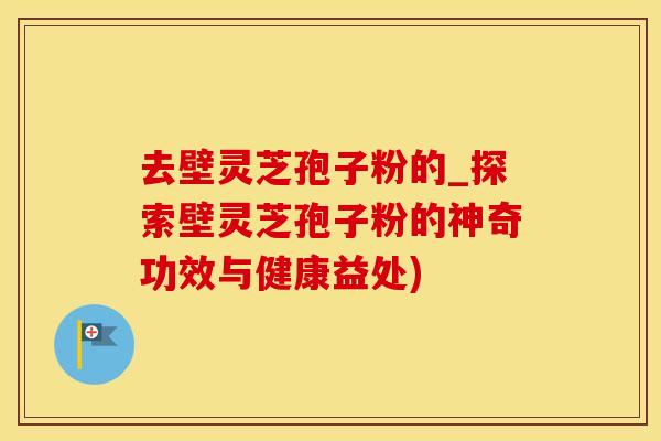 去壁灵芝孢子粉的_探索壁灵芝孢子粉的神奇功效与健康益处)