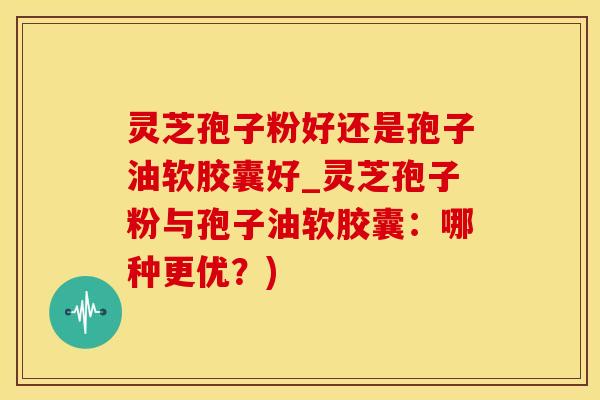 灵芝孢子粉好还是孢子油软胶囊好_灵芝孢子粉与孢子油软胶囊：哪种更优？)