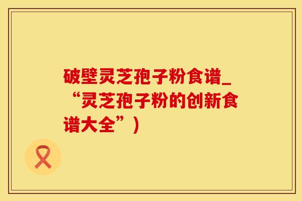 破壁灵芝孢子粉食谱_“灵芝孢子粉的创新食谱大全”)