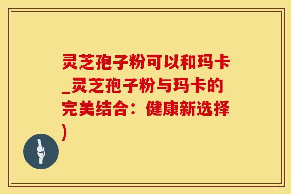 灵芝孢子粉可以和玛卡_灵芝孢子粉与玛卡的完美结合：健康新选择)
