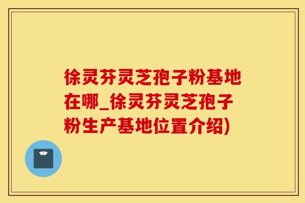 徐灵芬灵芝孢子粉基地在哪_徐灵芬灵芝孢子粉生产基地位置介绍)