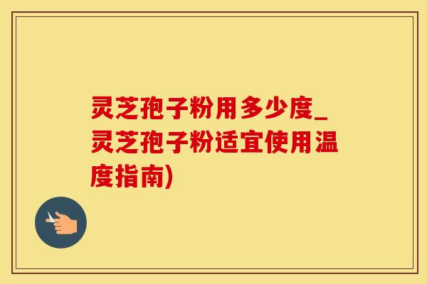 灵芝孢子粉用多少度_灵芝孢子粉适宜使用温度指南)