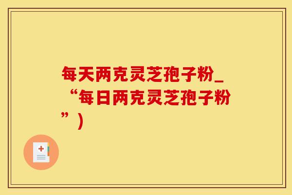 每天两克灵芝孢子粉_“每日两克灵芝孢子粉”)