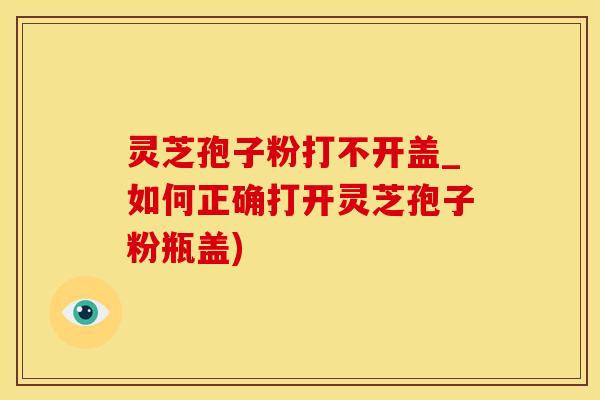 灵芝孢子粉打不开盖_如何正确打开灵芝孢子粉瓶盖)