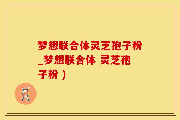梦想联合体灵芝孢子粉_梦想联合体 灵芝孢子粉 )