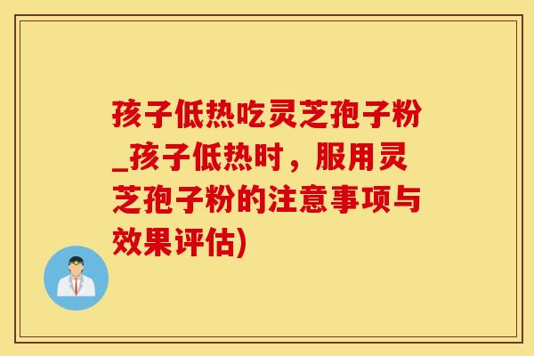 孩子低热吃灵芝孢子粉_孩子低热时,服用灵芝孢子粉的注意事项与效果评估)