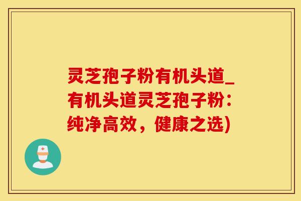灵芝孢子粉有机头道_有机头道灵芝孢子粉：纯净高效，健康之选)
