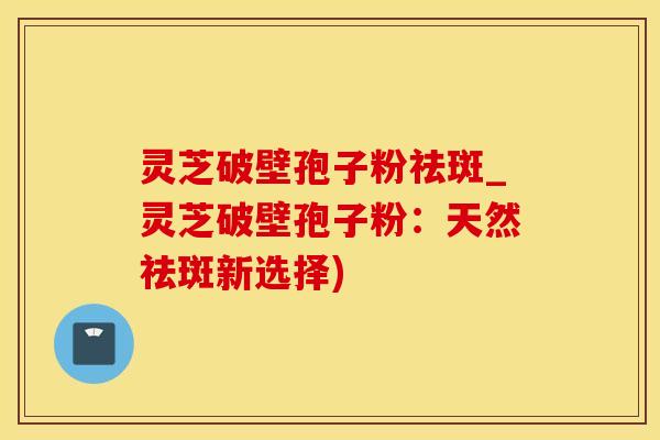 灵芝破壁孢子粉祛斑_灵芝破壁孢子粉:天然祛斑新选择)