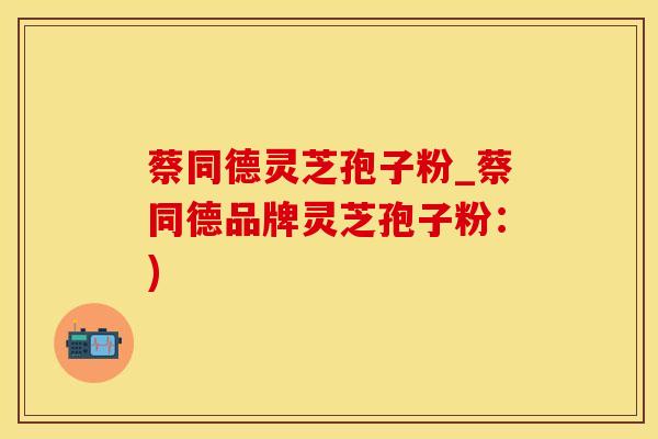 蔡同德灵芝孢子粉_蔡同德品牌灵芝孢子粉:)