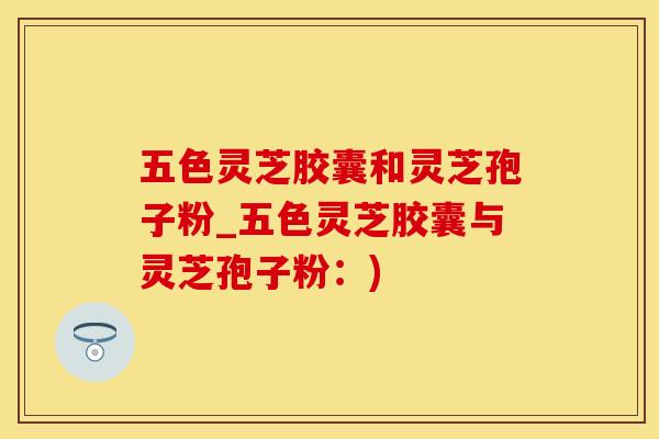五色灵芝胶囊和灵芝孢子粉_五色灵芝胶囊与灵芝孢子粉:)