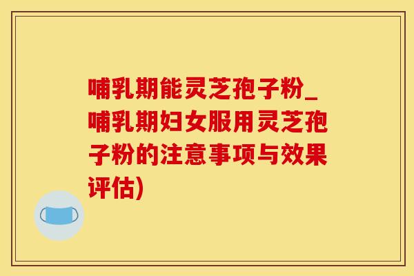 哺乳期能灵芝孢子粉_哺乳期妇女服用灵芝孢子粉的注意事项与效果评估)