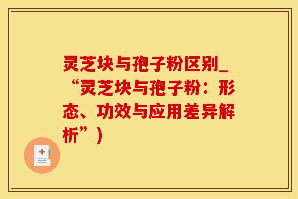 灵芝块与孢子粉区别_“灵芝块与孢子粉:形态、功效与应用差异解析”)